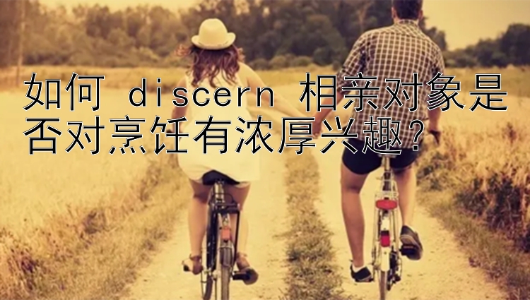 如何 discern 相亲对象是否对烹饪有浓厚兴趣？