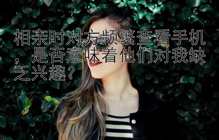 相亲时对方频繁查看手机，是否意味着他们对我缺乏兴趣？