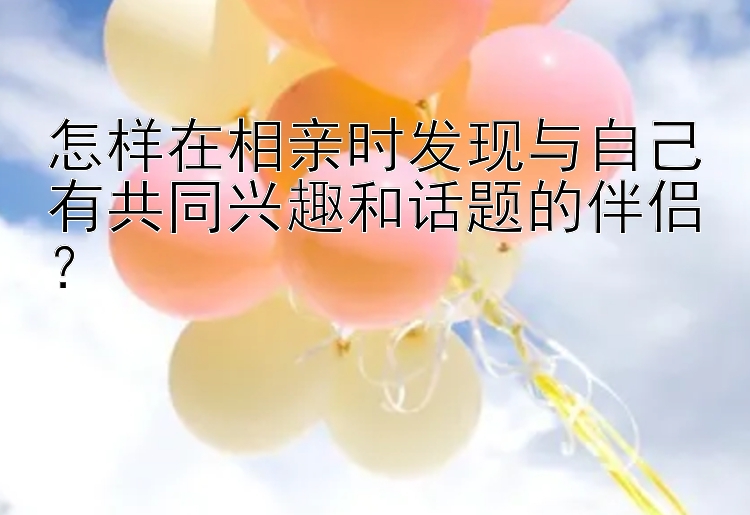 怎样在相亲时发现与自己有共同兴趣和话题的伴侣？