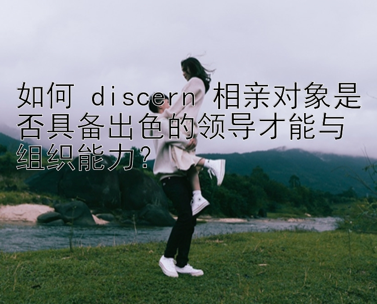 如何 discern 相亲对象是否具备出色的领导才能与组织能力？