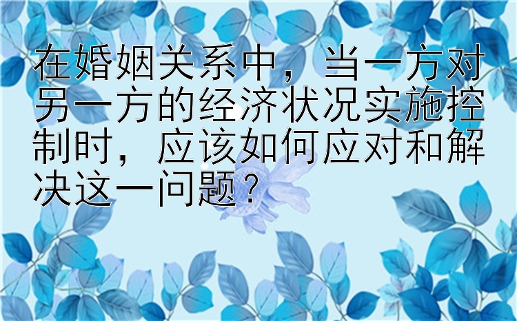 在婚姻关系中，当一方对另一方的经济状况实施控制时，应该如何应对和解决这一问题？