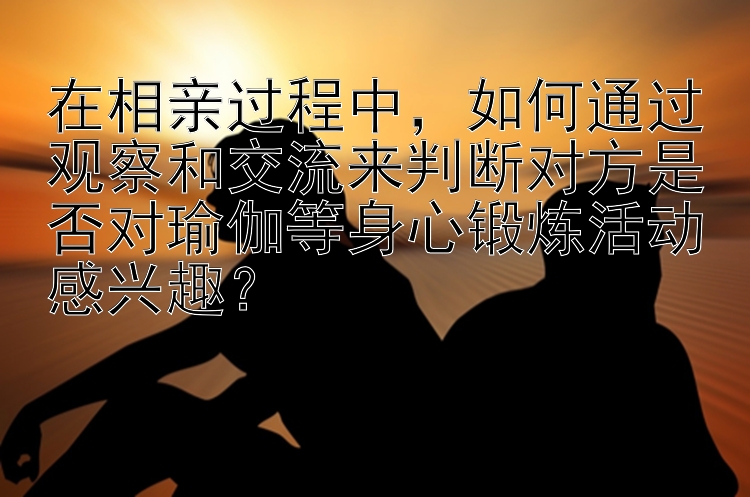 在相亲过程中，如何通过观察和交流来判断对方是否对瑜伽等身心锻炼活动感兴趣？