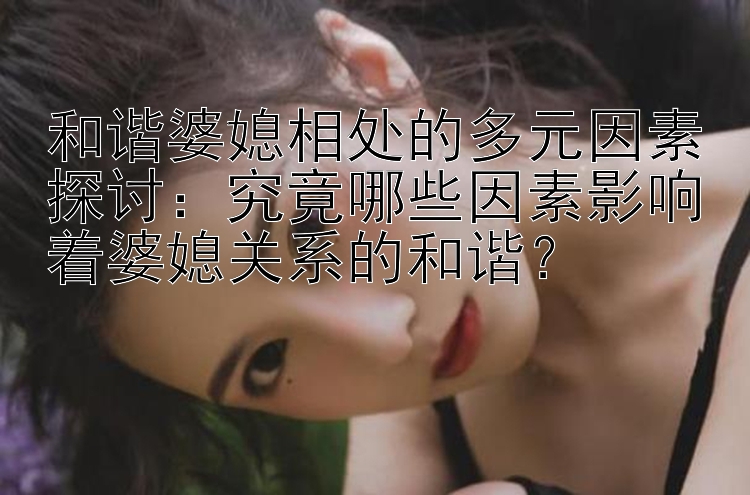 和谐婆媳相处的多元因素探讨：究竟哪些因素影响着婆媳关系的和谐？