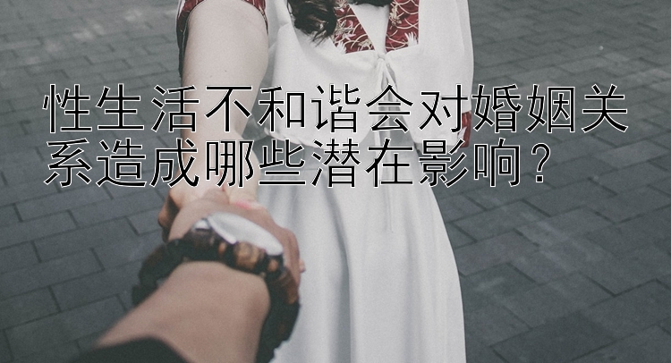 性生活不和谐会对婚姻关系造成哪些潜在影响？