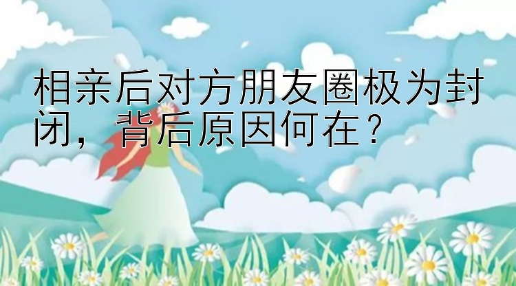 相亲后对方朋友圈极为封闭，背后原因何在？