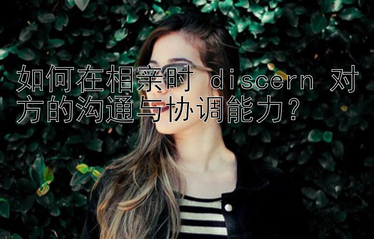 如何在相亲时 discern 对方的沟通与协调能力？