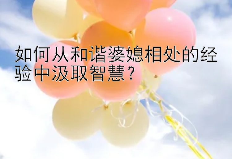 如何从和谐婆媳相处的经验中汲取智慧？