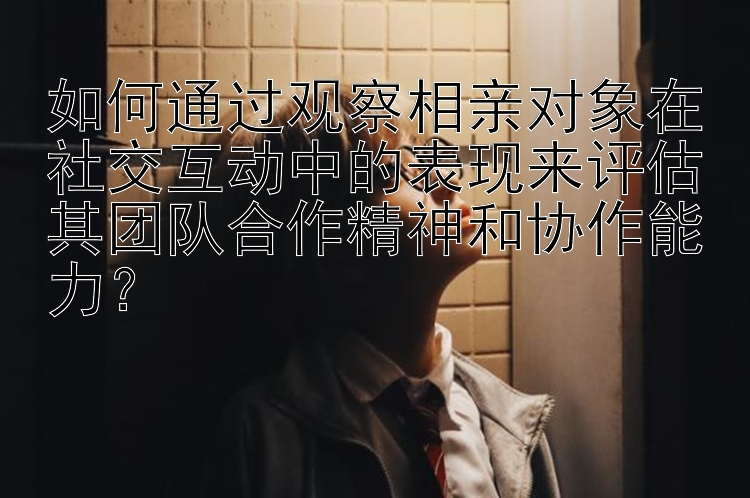 如何通过观察相亲对象在社交互动中的表现来评估其团队合作精神和协作能力？