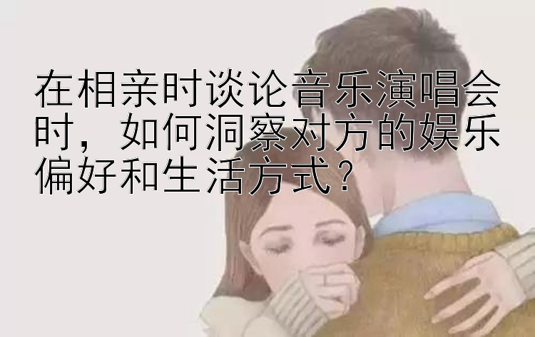 在相亲时谈论音乐演唱会时，如何洞察对方的娱乐偏好和生活方式？