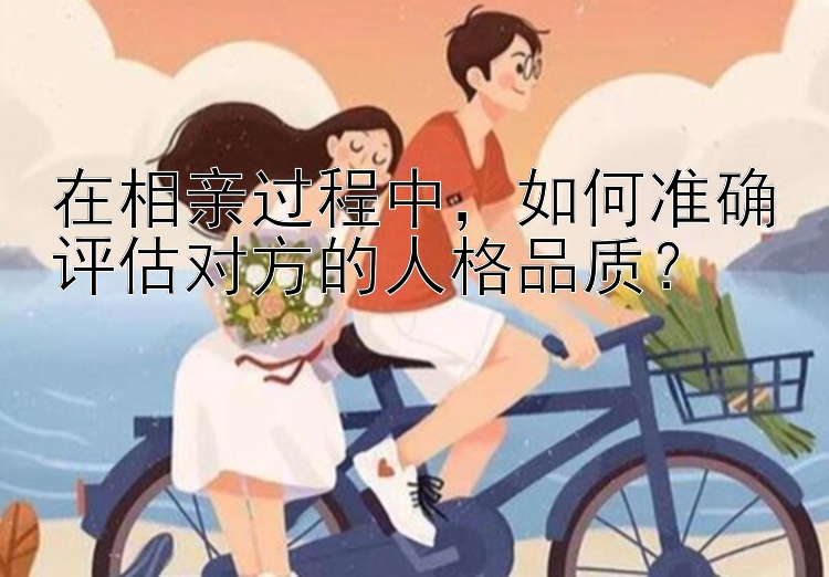 在相亲过程中，如何准确评估对方的人格品质？