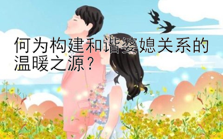 何为构建和谐婆媳关系的温暖之源？