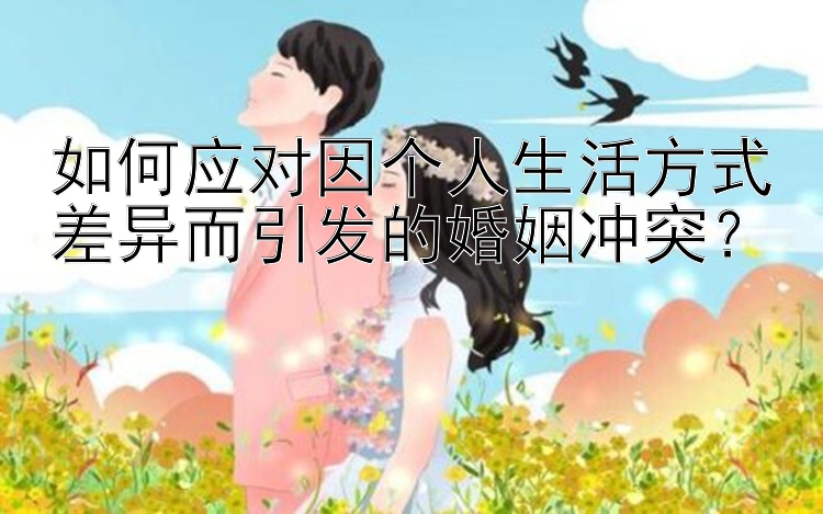 如何应对因个人生活方式差异而引发的婚姻冲突？