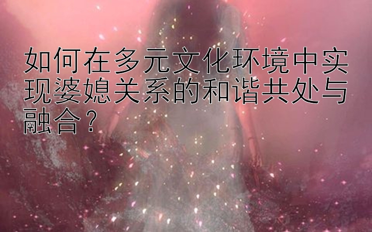 如何在多元文化环境中实现婆媳关系的和谐共处与融合？