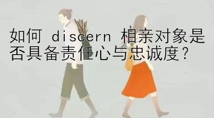 如何 discern 相亲对象是否具备责任心与忠诚度？