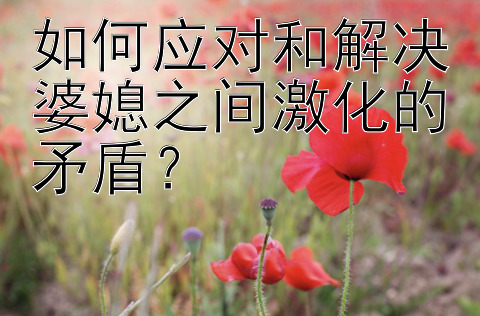 如何应对和解决婆媳之间激化的矛盾？